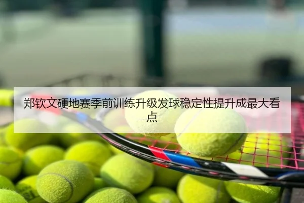 郑钦文硬地赛季前训练升级发球稳定性提升成最大看点