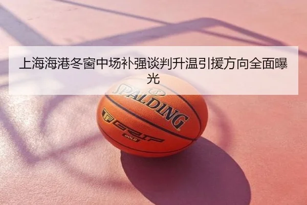 上海海港冬窗中场补强谈判升温引援方向全面曝光
