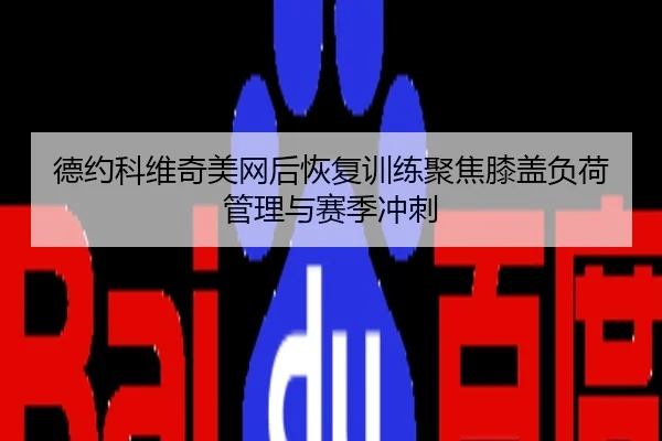 德约科维奇美网后恢复训练聚焦膝盖负荷管理与赛季冲刺