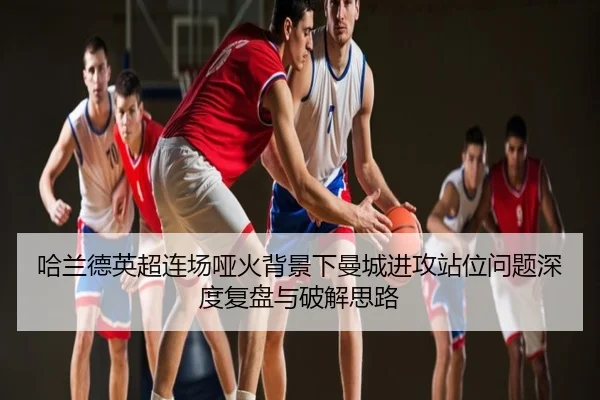 哈兰德英超连场哑火背景下曼城进攻站位问题深度复盘与破解思路