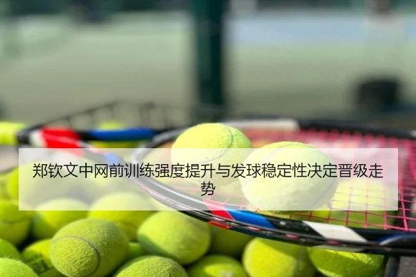 郑钦文中网前训练强度提升与发球稳定性决定晋级走势