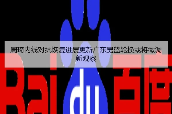 周琦内线对抗恢复进展更新广东男篮轮换或将微调新观察